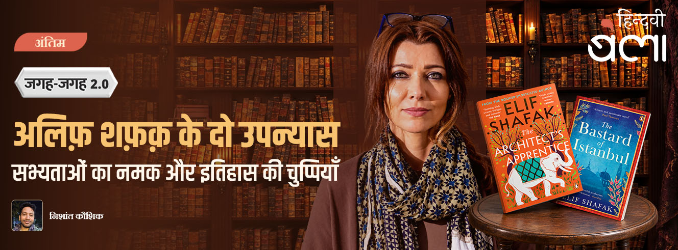 जगह-जगह 2.0 : अलिफ़ शफ़क़ के दो उपन्यास : सभ्यताओं का नमक और इतिहास की चुप्पियाँ