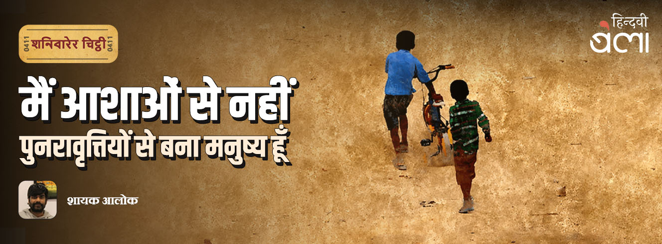 शनिवारेर चिट्ठी : मैं आशाओं से नहीं, पुनरावृत्तियों से बना मनुष्य हूँ