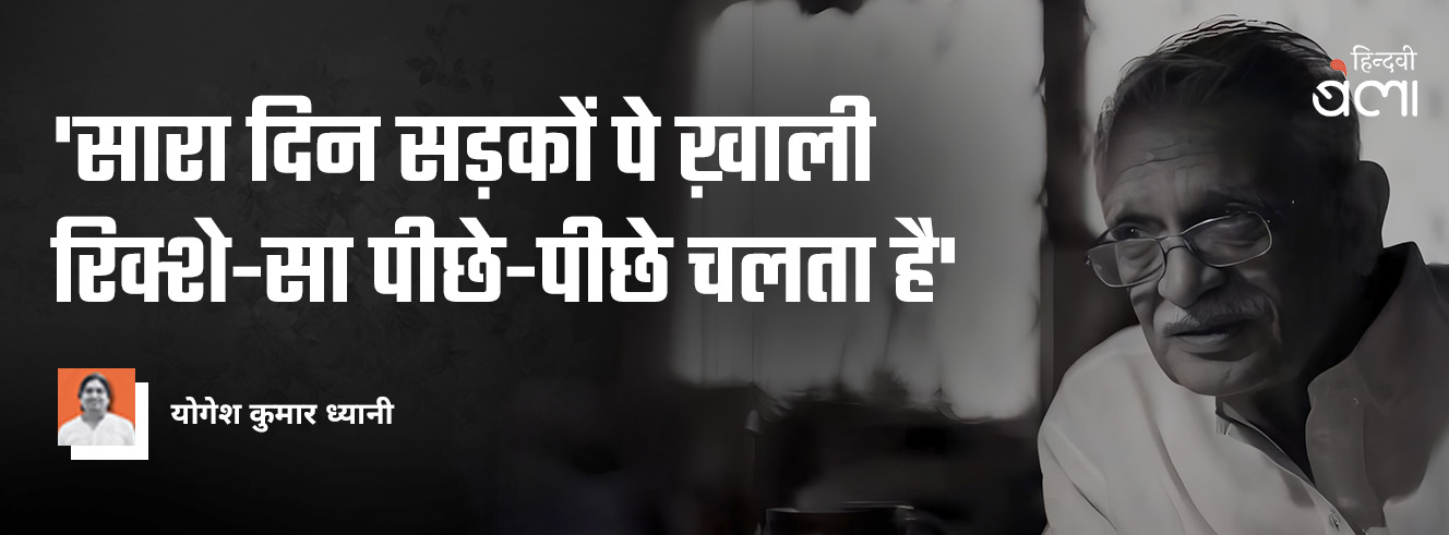 'सारा दिन सड़कों पे ख़ाली रिक्शे-सा पीछे-पीछे चलता है' 'सारा दिन सड़कों पे ख़ाली रिक्शे-सा पीछे-पीछे चलता है'