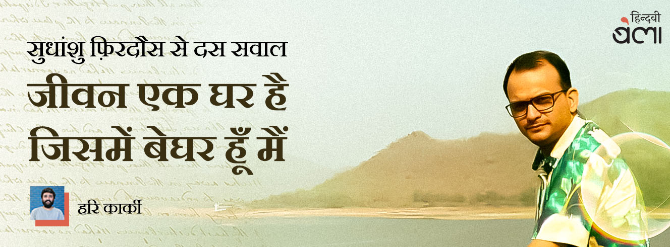 सुधांशु फ़िरदौस से दस सवाल : जीवन एक घर है, जिसमें बेघर हूँ मैं